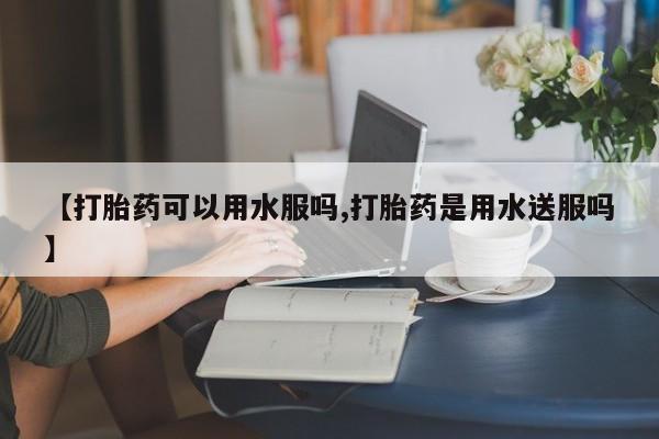 药流药在线购买【打胎药可以用水服吗,打胎药是用水送服吗】
