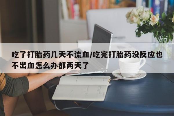 药流药在线购买吃了打胎药几天不流血/吃完打胎药没反应也不出血怎么办都两天了