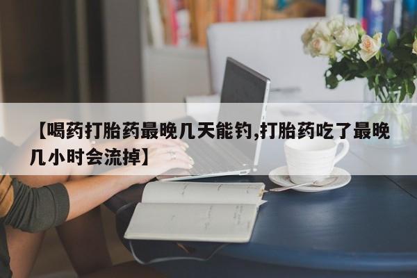 药流药在线购买【喝药打胎药最晚几天能钓,打胎药吃了最晚几小时会流掉】