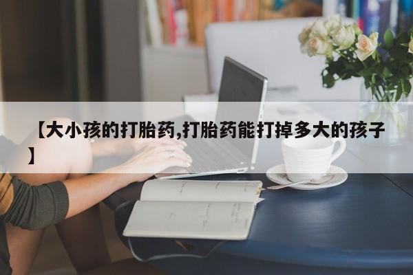 药流药在线购买【大小孩的打胎药,打胎药能打掉多大的孩子】