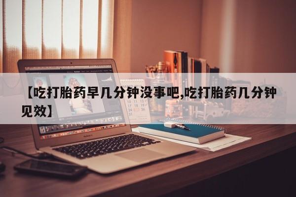 药流药在线购买【吃打胎药早几分钟没事吧,吃打胎药几分钟见效】