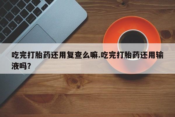 药流药在线购买吃完打胎药还用复查么嘛.吃完打胎药还用输液吗？