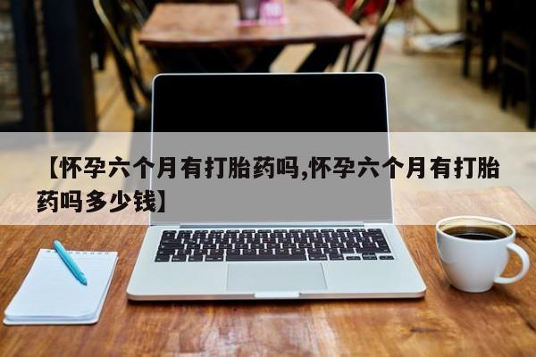 药流药在线购买【怀孕六个月有打胎药吗,怀孕六个月有打胎药吗多少钱】