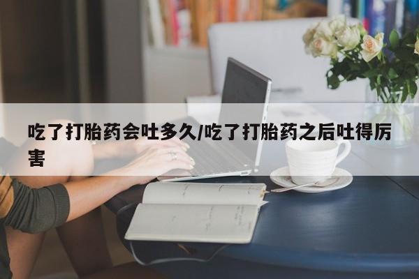 药流药在线购买吃了打胎药会吐多久/吃了打胎药之后吐得厉害