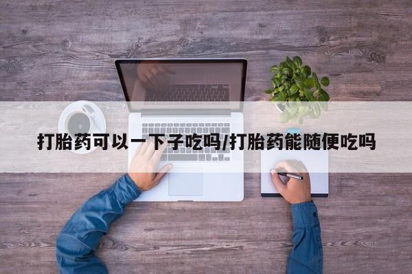 药流药在线购买打胎药可以一下子吃吗/打胎药能随便吃吗