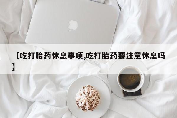 药流药在线购买【吃打胎药休息事项,吃打胎药要注意休息吗】