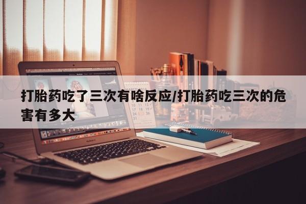 药流药在线购买打胎药吃了三次有啥反应/打胎药吃三次的危害有多大