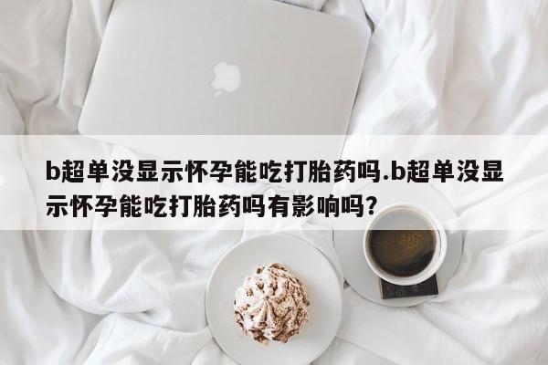 药流药在线购买b超单没显示怀孕能吃打胎药吗.b超单没显示怀孕能吃打胎药吗有影响吗？