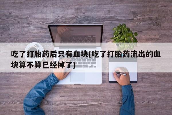 药流药在线购买吃了打胎药后只有血块(吃了打胎药流出的血块算不算已经掉了)