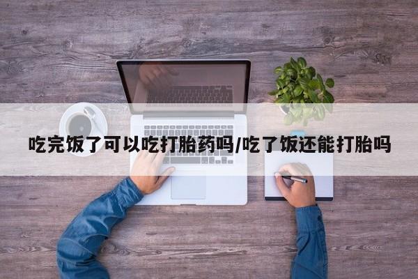 药流药在线购买吃完饭了可以吃打胎药吗/吃了饭还能打胎吗
