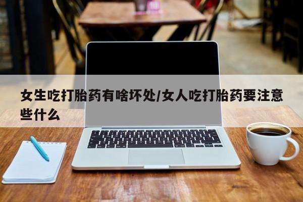 药流药在线购买女生吃打胎药有啥坏处/女人吃打胎药要注意些什么