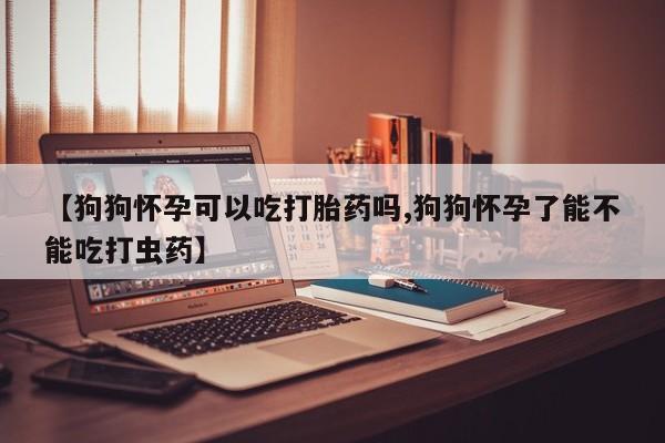药流药在线购买【狗狗怀孕可以吃打胎药吗,狗狗怀孕了能不能吃打虫药】