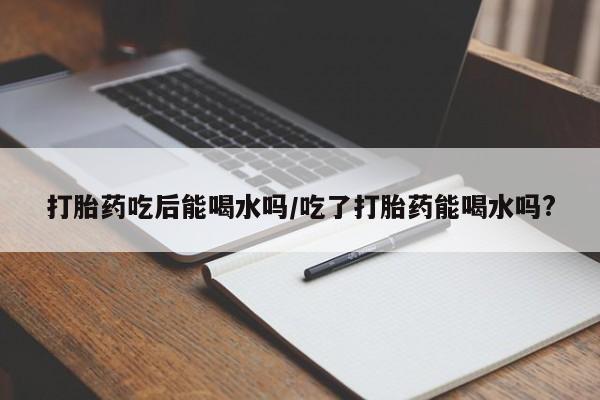 药流药在线购买打胎药吃后能喝水吗/吃了打胎药能喝水吗?