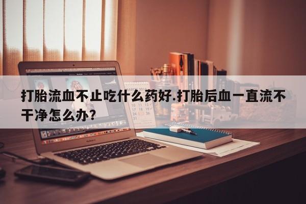 药流药在线购买打胎流血不止吃什么药好.打胎后血一直流不干净怎么办？