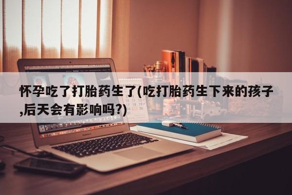 药流药在线购买怀孕吃了打胎药生了(吃打胎药生下来的孩子,后天会有影响吗?)