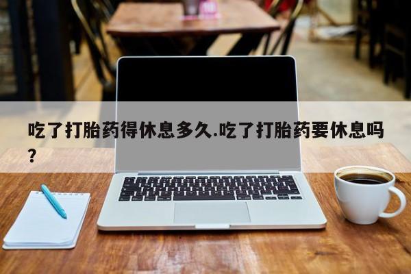 药流药在线购买吃了打胎药得休息多久.吃了打胎药要休息吗？