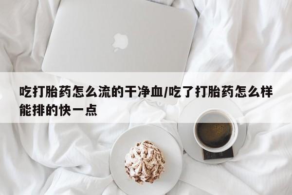 药流药在线购买吃打胎药怎么流的干净血/吃了打胎药怎么样能排的快一点