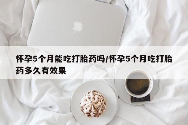 药流药在线购买怀孕5个月能吃打胎药吗/怀孕5个月吃打胎药多久有效果