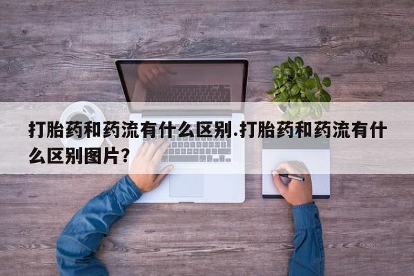 药流药在线购买打胎药和药流有什么区别.打胎药和药流有什么区别图片？