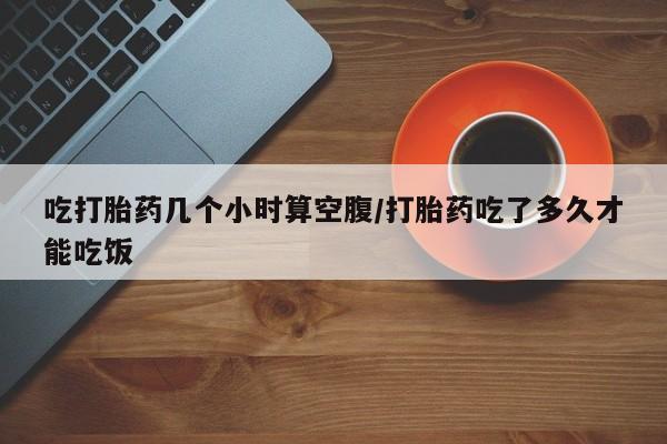 药流药在线购买吃打胎药几个小时算空腹/打胎药吃了多久才能吃饭