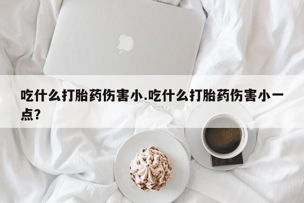药流药在线购买吃什么打胎药伤害小.吃什么打胎药伤害小一点？