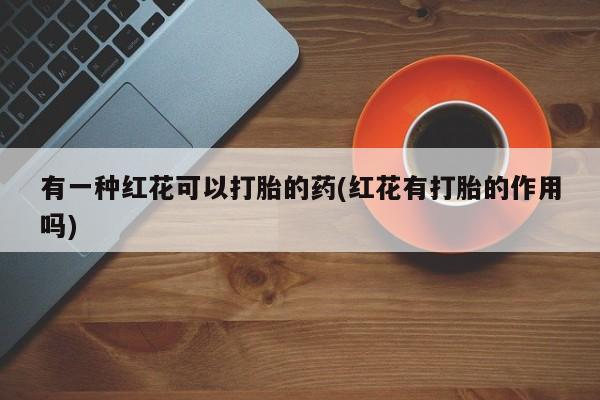 药流药在线购买有一种红花可以打胎的药(红花有打胎的作用吗)