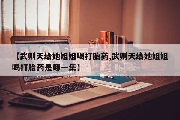 药流药在线购买【武则天给她姐姐喝打胎药,武则天给她姐姐喝打胎药是哪一集】