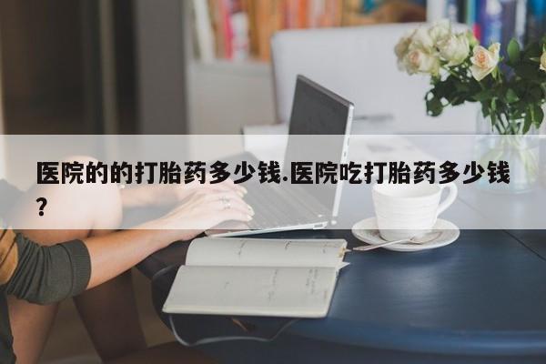 药流药在线购买医院的的打胎药多少钱.医院吃打胎药多少钱？