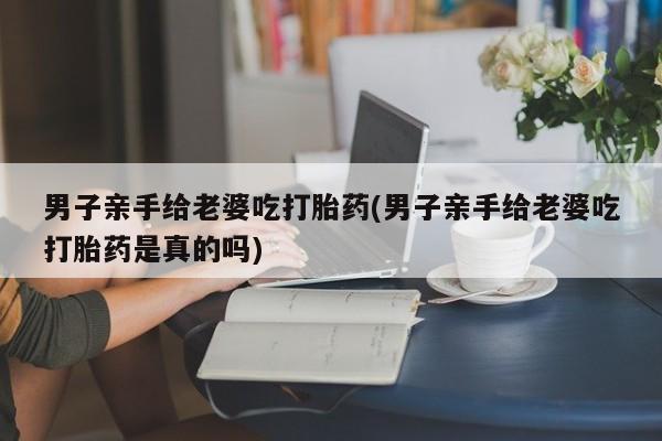 药流药在线购买男子亲手给老婆吃打胎药(男子亲手给老婆吃打胎药是真的吗)
