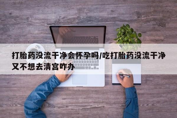 药流药在线购买打胎药没流干净会怀孕吗/吃打胎药没流干净又不想去清宫咋办