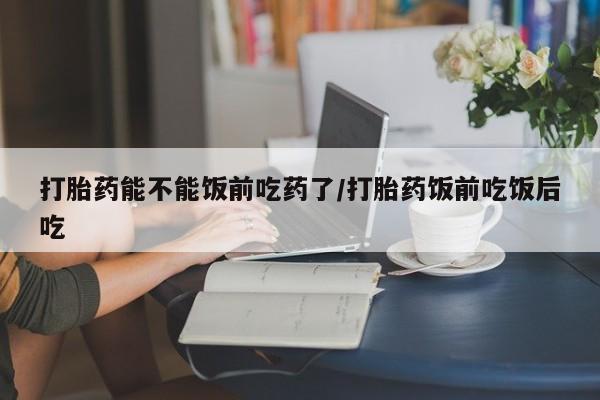 药流药在线购买打胎药能不能饭前吃药了/打胎药饭前吃饭后吃