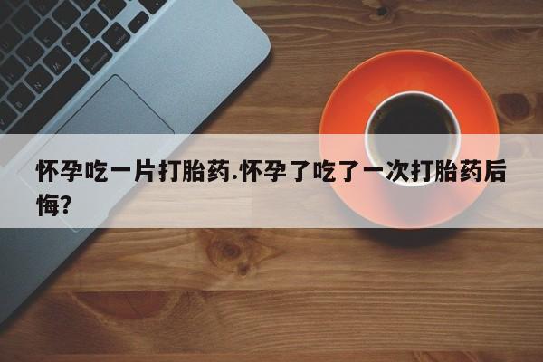药流药在线购买怀孕吃一片打胎药.怀孕了吃了一次打胎药后悔？