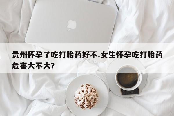 药流药在线购买贵州怀孕了吃打胎药好不.女生怀孕吃打胎药危害大不大？