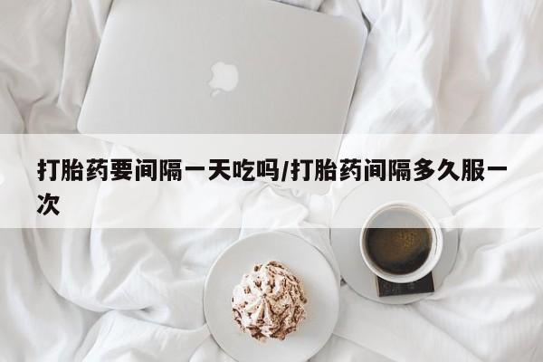 药流药在线购买打胎药要间隔一天吃吗/打胎药间隔多久服一次