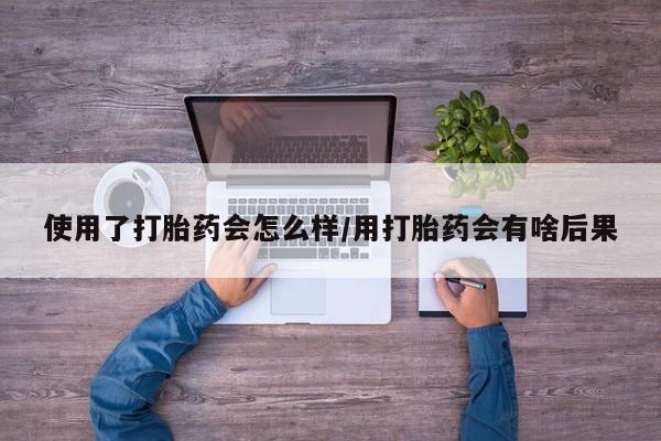 药流药在线购买使用了打胎药会怎么样/用打胎药会有啥后果