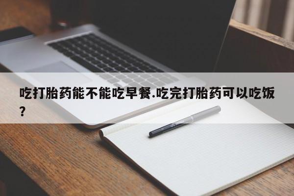 药流药在线购买吃打胎药能不能吃早餐.吃完打胎药可以吃饭？