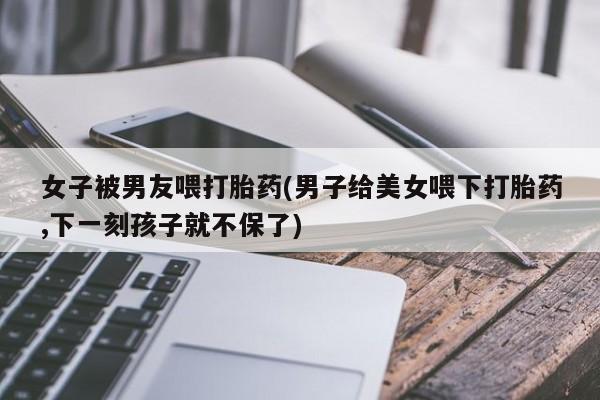 药流药在线购买女子被男友喂打胎药(男子给美女喂下打胎药,下一刻孩子就不保了)