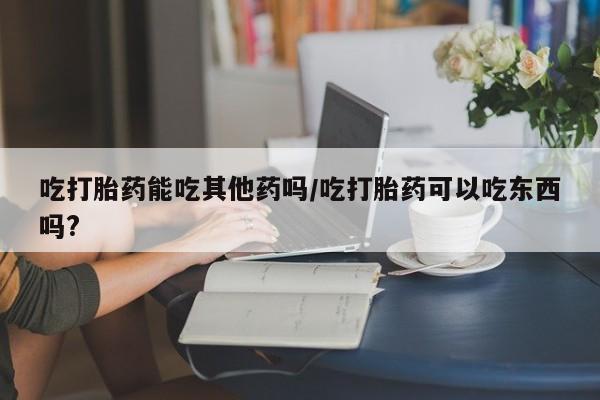药流药在线购买吃打胎药能吃其他药吗/吃打胎药可以吃东西吗?