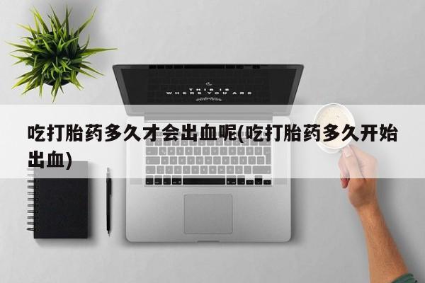 药流药在线购买吃打胎药多久才会出血呢(吃打胎药多久开始出血)