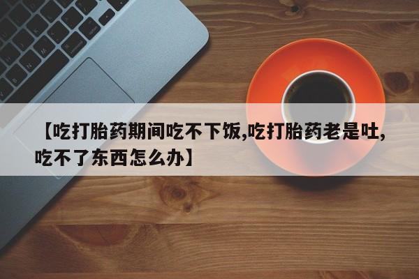 药流药在线购买【吃打胎药期间吃不下饭,吃打胎药老是吐,吃不了东西怎么办】
