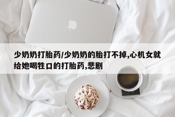 药流药在线购买少奶奶打胎药/少奶奶的胎打不掉,心机女就给她喝牲口的打胎药,悲剧