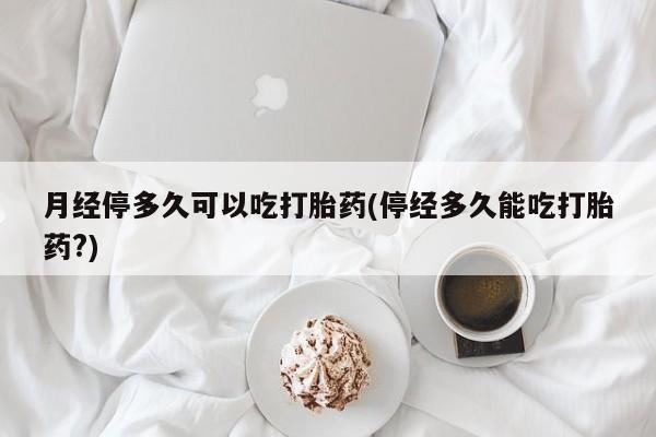 药流药在线购买月经停多久可以吃打胎药(停经多久能吃打胎药?)