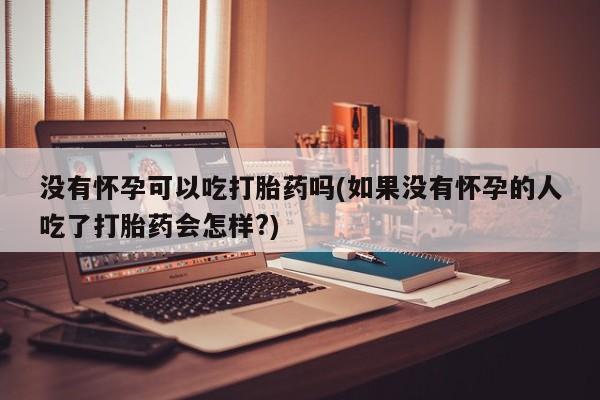 药流药在线购买没有怀孕可以吃打胎药吗(如果没有怀孕的人吃了打胎药会怎样?)