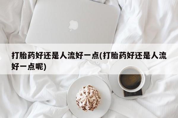 药流药在线购买打胎药好还是人流好一点(打胎药好还是人流好一点呢)