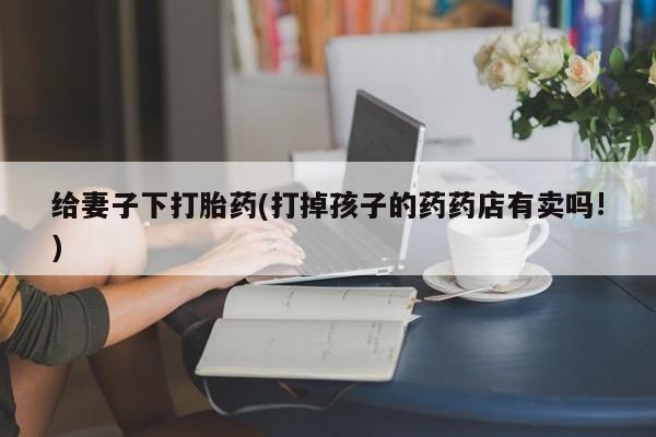 药流药在线购买给妻子下打胎药(打掉孩子的药药店有卖吗!)