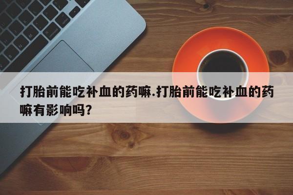 药流药在线购买打胎前能吃补血的药嘛.打胎前能吃补血的药嘛有影响吗？