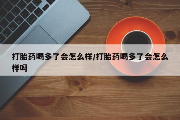 药流药在线购买打胎药喝多了会怎么样/打胎药喝多了会怎么样吗