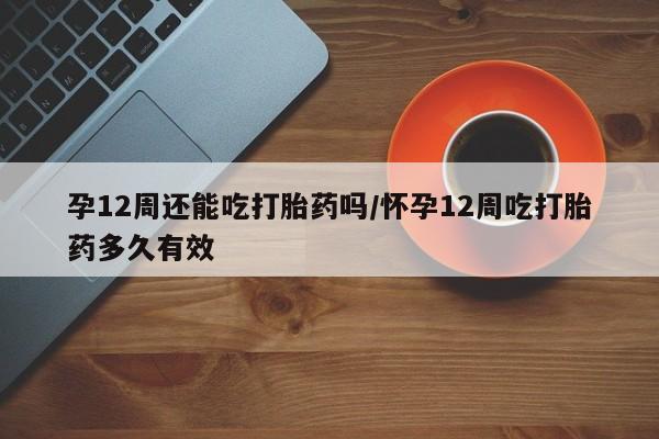 药流药在线购买孕12周还能吃打胎药吗/怀孕12周吃打胎药多久有效