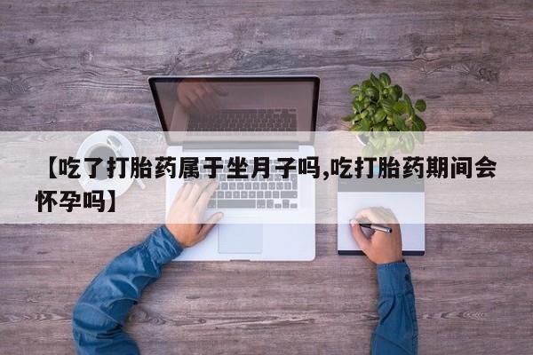 药流药在线购买【吃了打胎药属于坐月子吗,吃打胎药期间会怀孕吗】