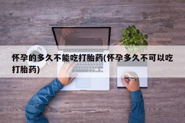 药流药在线购买怀孕的多久不能吃打胎药(怀孕多久不可以吃打胎药)